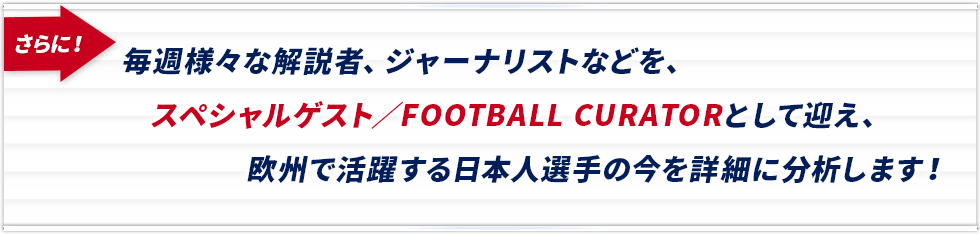 毎週様々な解説者、ジャーナリストなどを、スペシャルゲスト／FOOTBALL CURATORとして迎え、欧州で活躍する日本人選手の今を詳細に分析します！